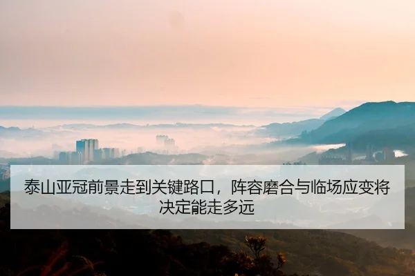 泰山亚冠前景走到关键路口，阵容磨合与临场应变将决定能走多远